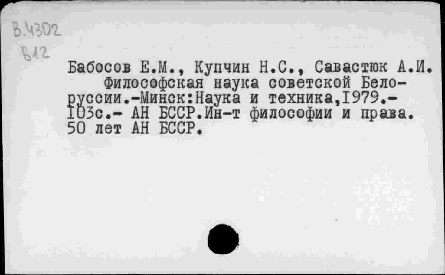 ﻿Ь.чгог
мг
Бабосов Е.М., Купчин Н.С., Савастюк А.И Философская наука советской Белоруссии.-Минск: Наука и техника,1979.-103с.- АН БССР.Ин-т философии и права. 50 лет АН БССР.